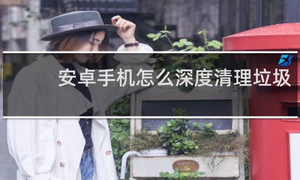 安卓手机怎么深度清理垃圾 - 如何清理安卓手机隐藏的垃圾