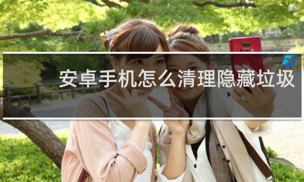 安卓手机怎么清理隐藏垃圾 - 安卓手机怎么清理隐藏内存