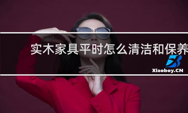 实木家具平时怎么清洁和保养 - 实木家具日常保养清洁