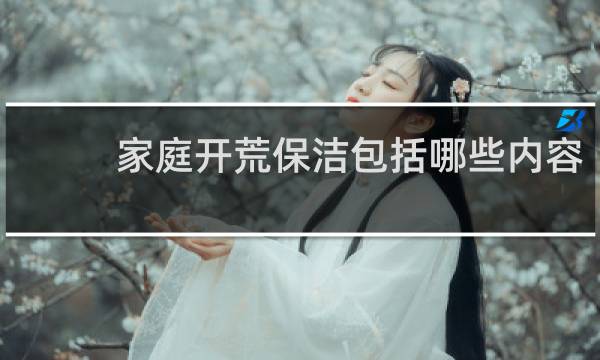 家庭开荒保洁包括哪些内容 - 开荒保洁包括哪些