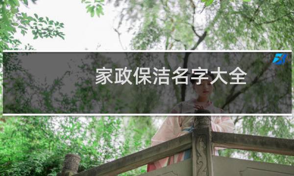 家政保洁名字大全 - 家政公司名字起什么好