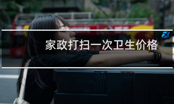 家政打扫一次卫生价格 - 家政价目表 保洁