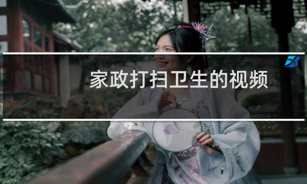 家政打扫卫生的视频 - 家政打扫卫生步骤视频