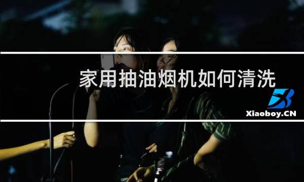 家用抽油烟机如何清洗 - 家用油烟机内部怎么清洗