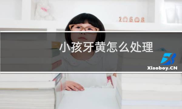 小孩牙黄怎么处理 - 8岁儿童牙黄刷不掉怎么办