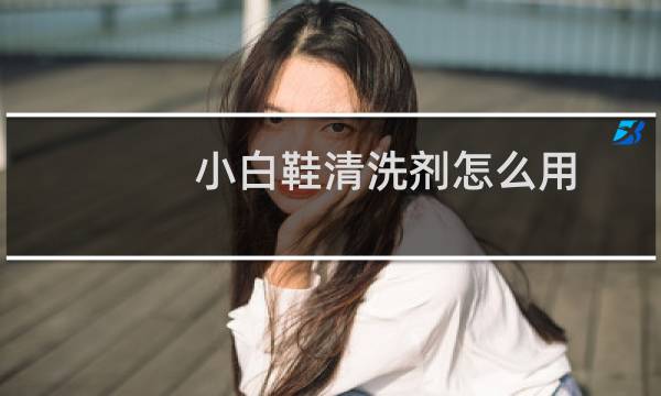 小白鞋清洗剂怎么用 - 小白鞋清洁剂为什么挤不出来