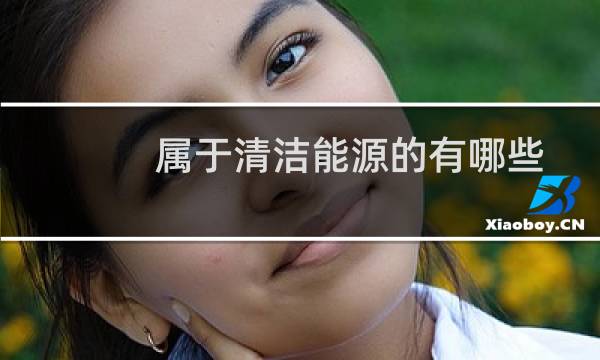 属于清洁能源的有哪些 - 清洁能源包括哪些能源