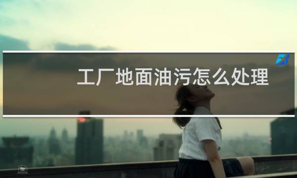 工厂地面油污怎么处理 - 车间地面油污整改方案