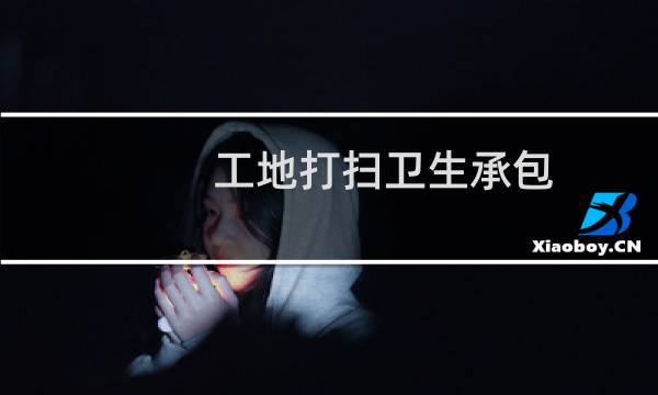 工地打扫卫生承包 - 怎么在工地揽打扫卫生的活