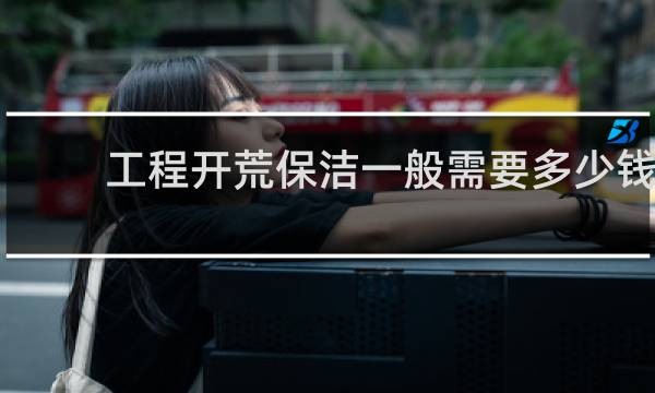工程开荒保洁一般需要多少钱 - 学校开荒保洁多少钱一平