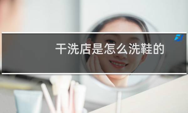 干洗店是怎么洗鞋的 - 干洗店洗鞋为什么那么干净