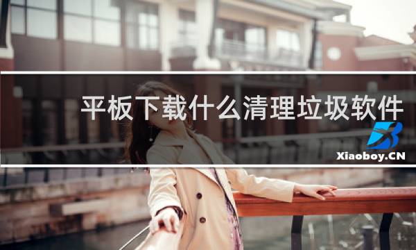 平板下载什么清理垃圾软件 - 平板需要下载什么清理软件