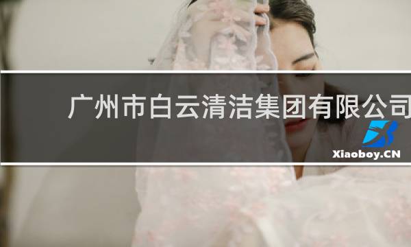 广州市白云清洁集团有限公司 - 广州白云清洁集团公司怎么样