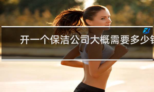 开一个保洁公司大概需要多少钱 - 怎么开一个保洁公司