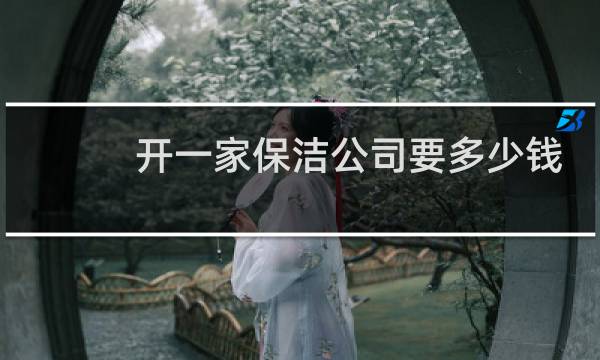 开一家保洁公司要多少钱 - 刚开始做保洁怎么接单