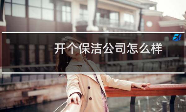 开个保洁公司怎么样 - 年轻人开个保洁公司怎么样