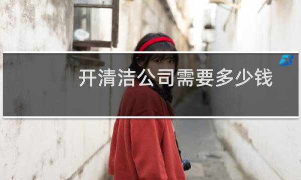 开清洁公司需要多少钱 - 开一家保洁店需要多少钱