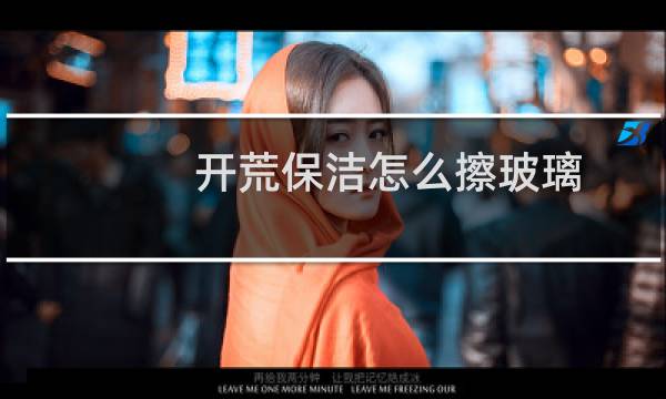 开荒保洁怎么擦玻璃 - 开荒擦玻璃用什么擦最干净