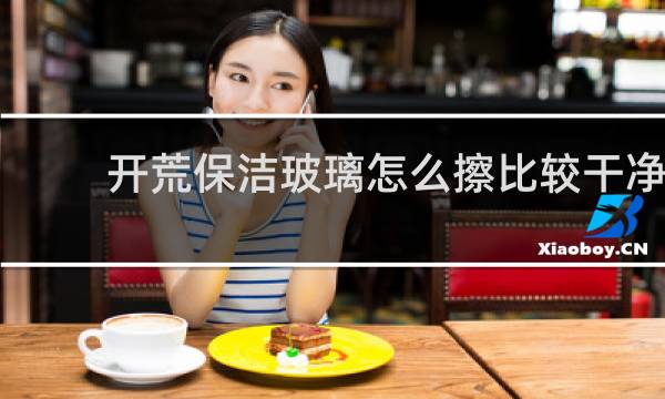 开荒保洁玻璃怎么擦比较干净 - 开荒保洁玻璃快洗方法
