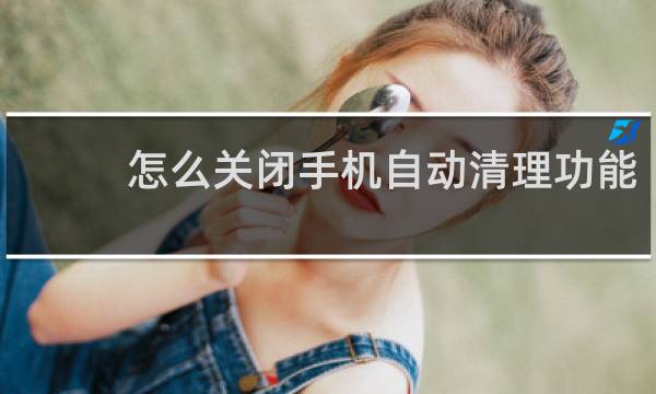 怎么关闭手机自动清理功能 - 华为手机自动清理怎么关
