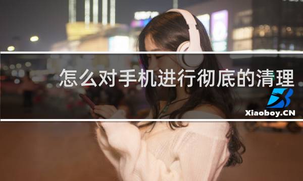 怎么对手机进行彻底的清理 - 手机清理完了还显示内存不足