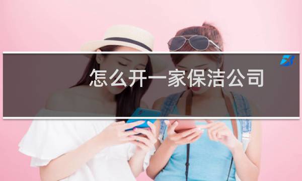 怎么开一家保洁公司 - 想开保洁公司怎么入手
