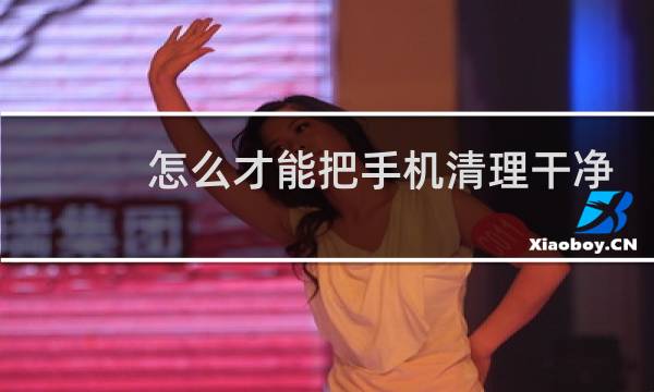 怎么才能把手机清理干净 - 手机怎么清理最彻底
