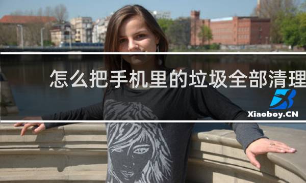 怎么把手机里的垃圾全部清理? - 手机里的其他垃圾怎么清理
