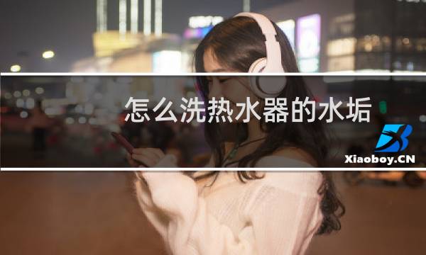 怎么洗热水器的水垢 - 热水器的水垢怎么清除