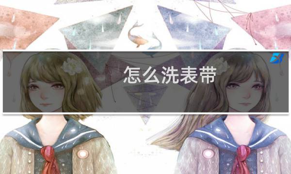怎么洗表带 - 手表带如何清洗