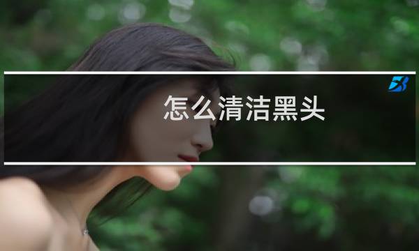怎么清洁黑头 - 自己清理黑头的妙招