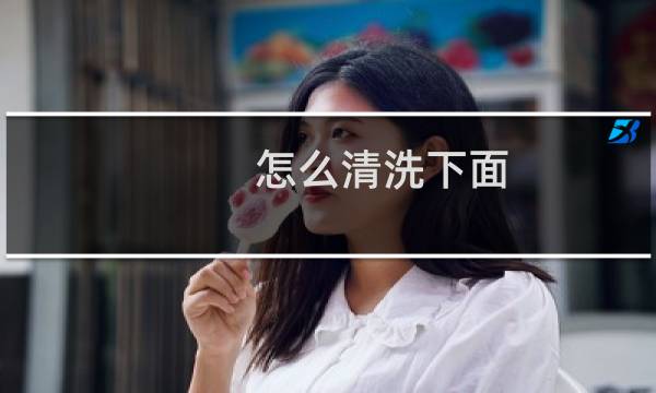 怎么清洗下面 - 清洗下面能用手吗