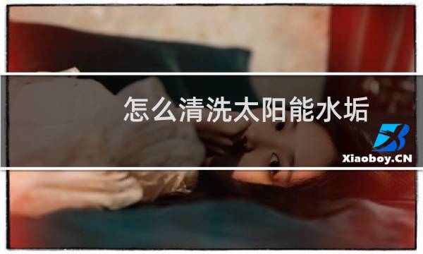 怎么清洗太阳能水垢 - 太阳能清除水垢