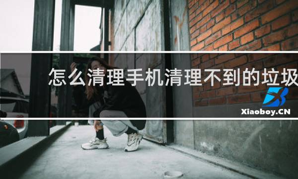 怎么清理手机清理不到的垃圾 - 怎么清理手机没用的垃圾