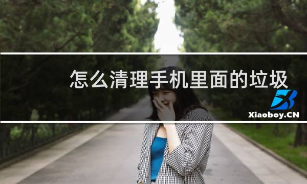 怎么清理手机里面的垃圾 - 怎样用手机设置清理垃圾