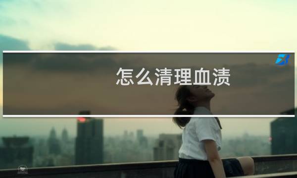 怎么清理血渍 - 怎么清理血迹最干净