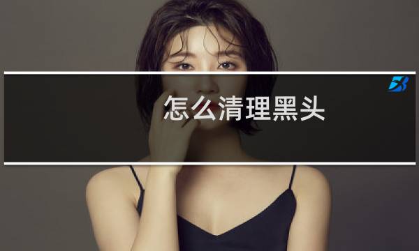 怎么清理黑头 - 自己清理黑头的妙招
