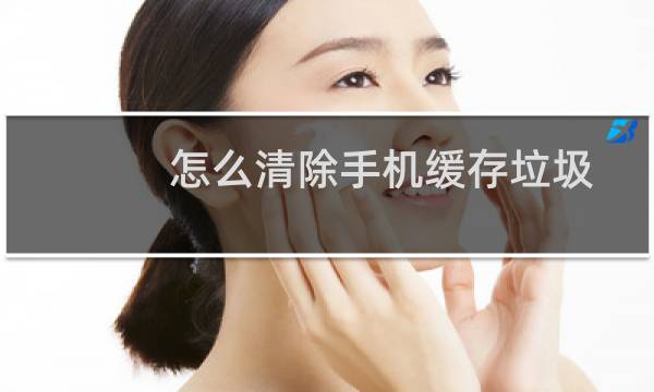 怎么清除手机缓存垃圾 - 怎么清理手机内存垃圾