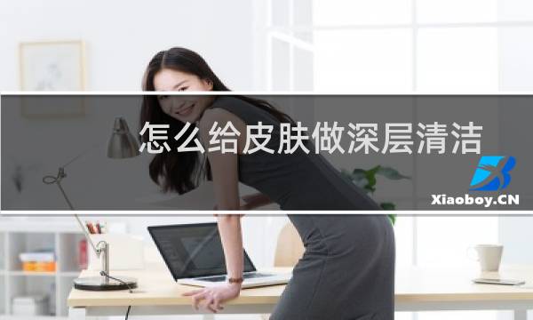 怎么给皮肤做深层清洁 - 自己怎么深层清洁皮肤