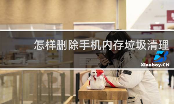 怎样删除手机内存垃圾清理 - 怎么删除手机隐藏垃圾