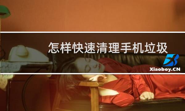 怎样快速清理手机垃圾 - 如何有效清理手机垃圾