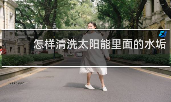 怎样清洗太阳能里面的水垢 - 除太阳能水垢最佳方法