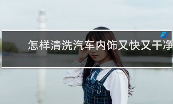 怎样清洗汽车内饰又快又干净 - 车内顶棚脏了清洗妙招