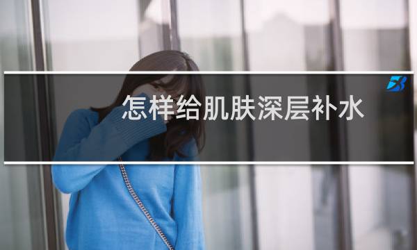 怎样给肌肤深层补水 - 自己在家如何深层补水