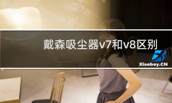 戴森吸尘器v7和v8区别 - 戴森v8和v7哪个更值得买