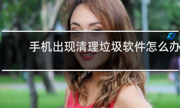 手机出现清理垃圾软件怎么办 - 手机老是弹出清理垃圾软件