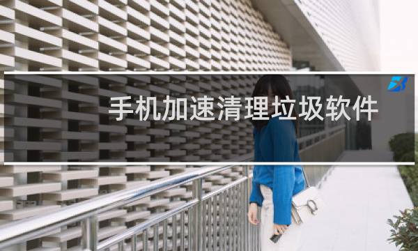手机加速清理垃圾软件 - 清理加速手机垃圾软件哪个好