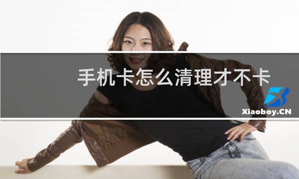 手机卡怎么清理才不卡 - 怎样清理手机使手机不卡