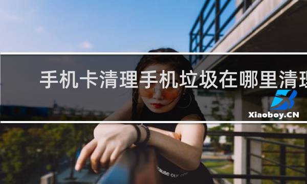 手机卡清理手机垃圾在哪里清理 - 手机在哪清除缓存