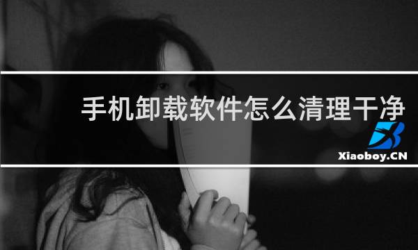 手机卸载软件怎么清理干净 - 卸载软件怎么清理干净